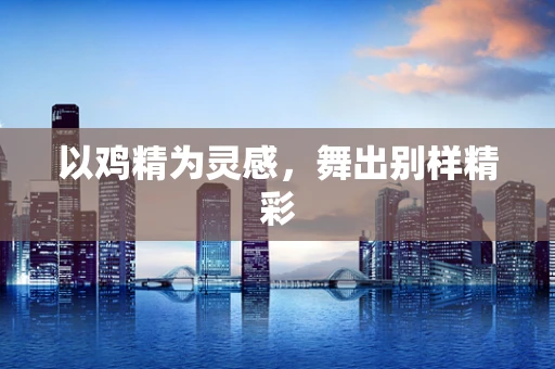 以鸡精为灵感，舞出别样精彩