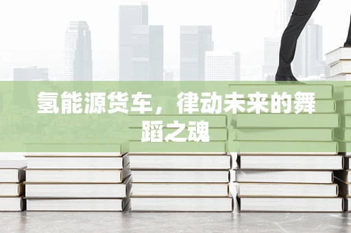 氢能源货车，律动未来的舞蹈之魂