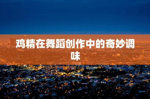 鸡精在舞蹈创作中的奇妙调味