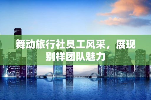 舞动旅行社员工风采，展现别样团队魅力