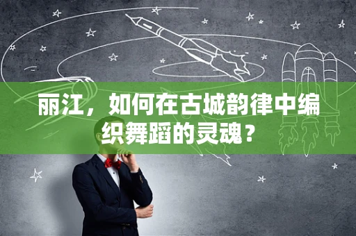 丽江，如何在古城韵律中编织舞蹈的灵魂？