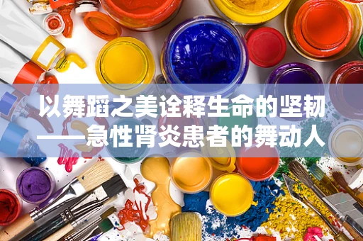 以舞蹈之美诠释生命的坚韧——急性肾炎患者的舞动人生