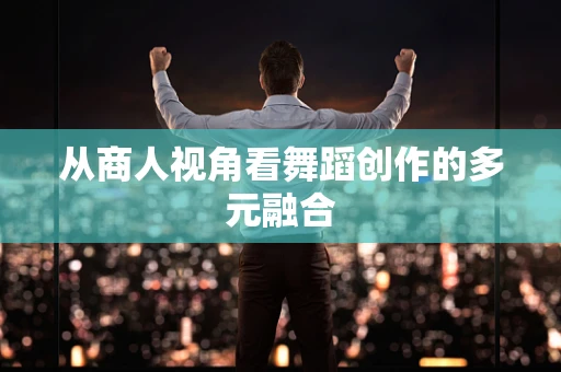 从商人视角看舞蹈创作的多元融合