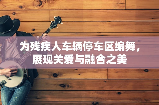 为残疾人车辆停车区编舞，展现关爱与融合之美