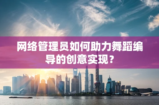 网络管理员如何助力舞蹈编导的创意实现？