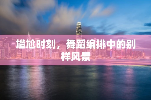 尴尬时刻，舞蹈编排中的别样风景