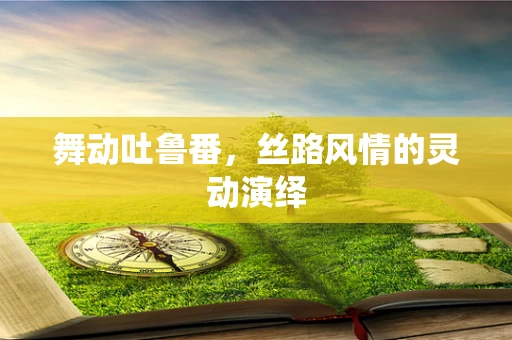 舞动吐鲁番，丝路风情的灵动演绎