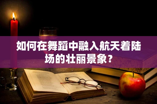 如何在舞蹈中融入航天着陆场的壮丽景象？
