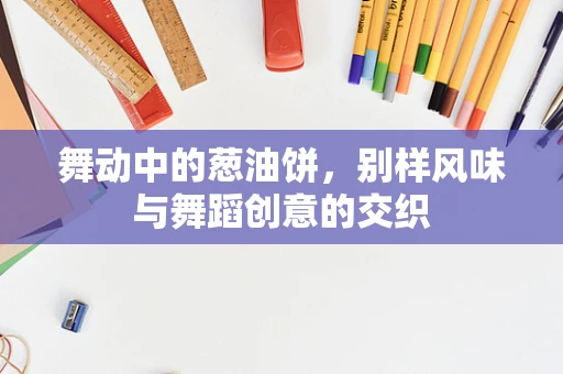 舞动中的葱油饼，别样风味与舞蹈创意的交织