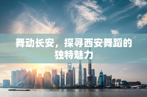 舞动长安，探寻西安舞蹈的独特魅力