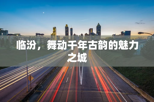 临汾，舞动千年古韵的魅力之城