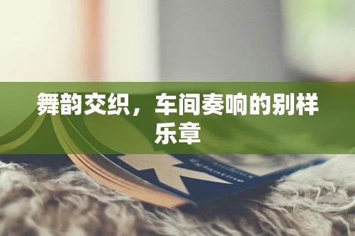 舞韵交织，车间奏响的别样乐章