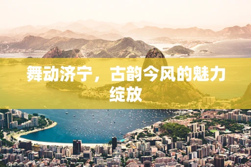 舞动济宁，古韵今风的魅力绽放