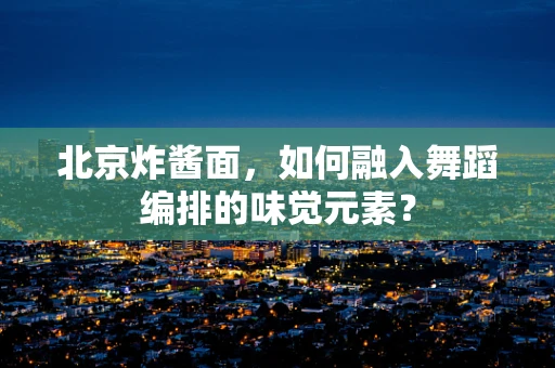 北京炸酱面，如何融入舞蹈编排的味觉元素？