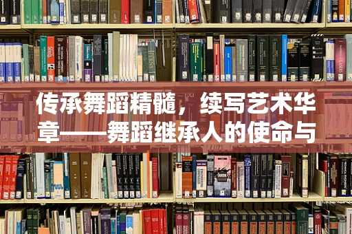 传承舞蹈精髓，续写艺术华章——舞蹈继承人的使命与担当