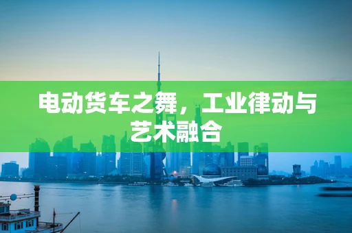 电动货车之舞，工业律动与艺术融合