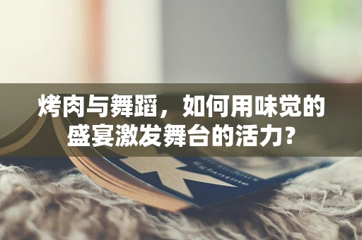 烤肉与舞蹈，如何用味觉的盛宴激发舞台的活力？