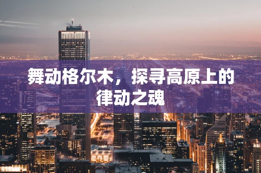 舞动格尔木，探寻高原上的律动之魂