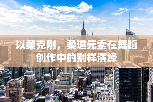 以柔克刚，柔道元素在舞蹈创作中的别样演绎