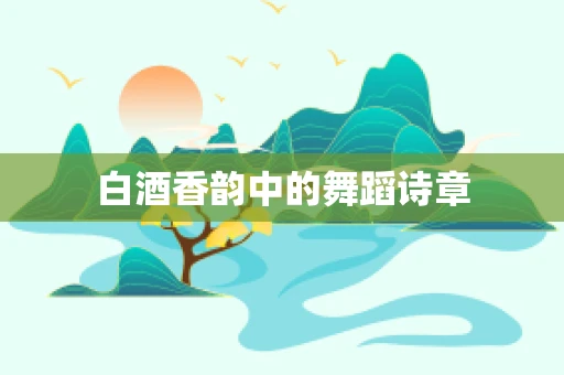 白酒香韵中的舞蹈诗章