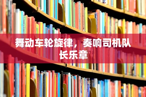 舞动车轮旋律，奏响司机队长乐章