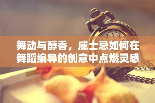 舞动与醇香，威士忌如何在舞蹈编导的创意中点燃灵感？