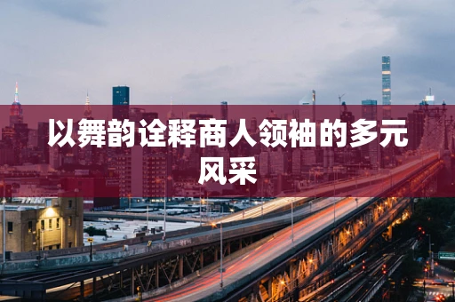 以舞韵诠释商人领袖的多元风采