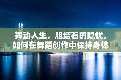 舞动人生，胆结石的隐忧，如何在舞蹈创作中保持身体最佳状态？