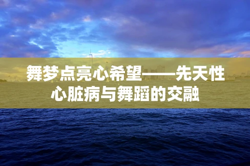 舞梦点亮心希望——先天性心脏病与舞蹈的交融