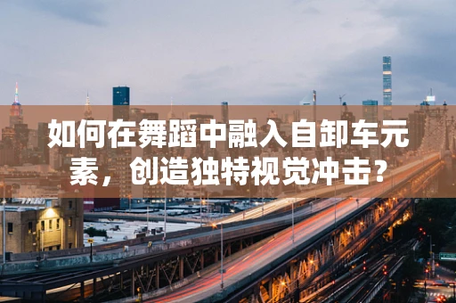 如何在舞蹈中融入自卸车元素，创造独特视觉冲击？