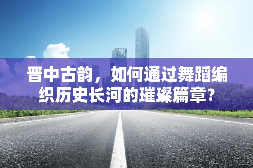 晋中古韵，如何通过舞蹈编织历史长河的璀璨篇章？