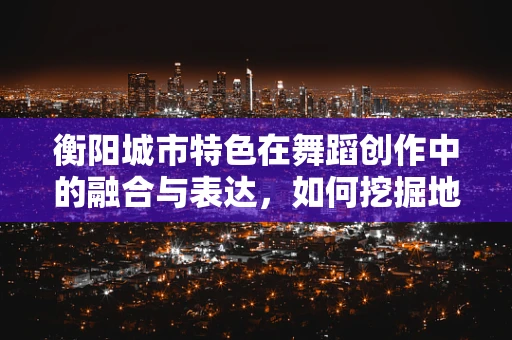 衡阳城市特色在舞蹈创作中的融合与表达，如何挖掘地域文化的舞蹈语言？
