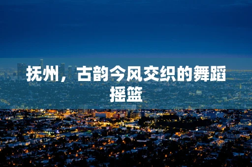 抚州，古韵今风交织的舞蹈摇篮