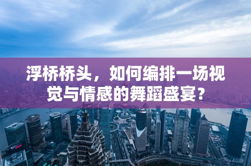浮桥桥头，如何编排一场视觉与情感的舞蹈盛宴？