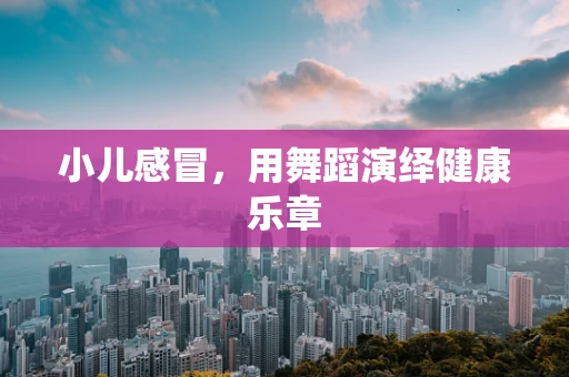 小儿感冒，用舞蹈演绎健康乐章
