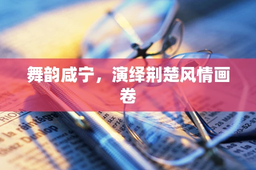 舞韵咸宁，演绎荆楚风情画卷