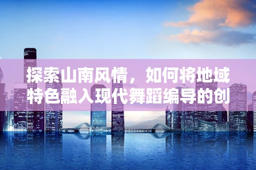 探索山南风情，如何将地域特色融入现代舞蹈编导的创作中？
