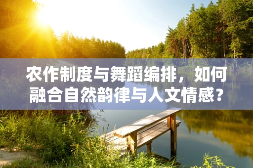 农作制度与舞蹈编排，如何融合自然韵律与人文情感？