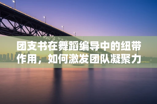 团支书在舞蹈编导中的纽带作用，如何激发团队凝聚力与创意火花？