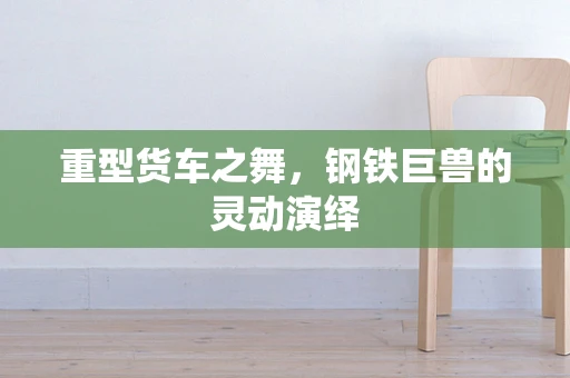 重型货车之舞，钢铁巨兽的灵动演绎
