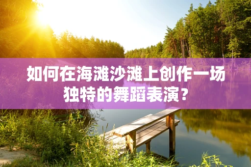 如何在海滩沙滩上创作一场独特的舞蹈表演？