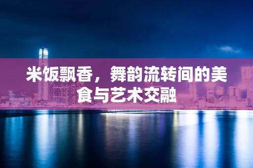 米饭飘香，舞韵流转间的美食与艺术交融