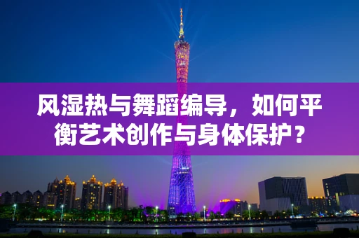 风湿热与舞蹈编导，如何平衡艺术创作与身体保护？