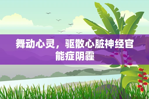 舞动心灵，驱散心脏神经官能症阴霾