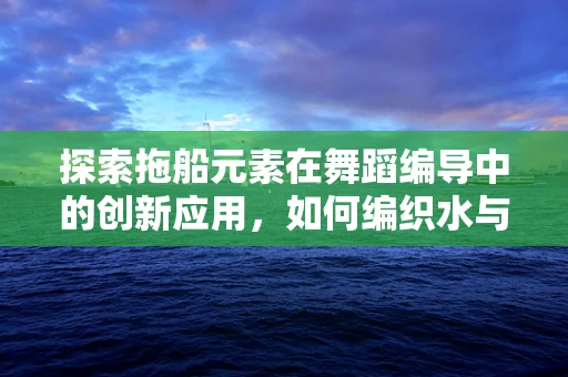 探索拖船元素在舞蹈编导中的创新应用，如何编织水与力量的诗意篇章？