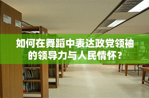 如何在舞蹈中表达政党领袖的领导力与人民情怀？
