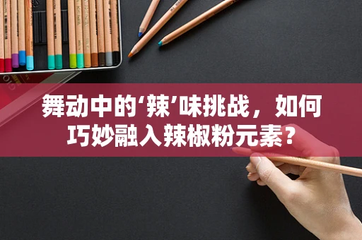 舞动中的‘辣’味挑战，如何巧妙融入辣椒粉元素？