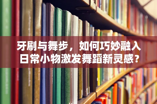 牙刷与舞步，如何巧妙融入日常小物激发舞蹈新灵感？