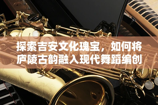 探索吉安文化瑰宝，如何将庐陵古韵融入现代舞蹈编创？