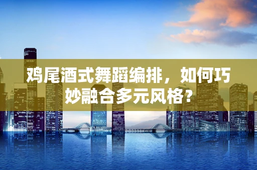 鸡尾酒式舞蹈编排，如何巧妙融合多元风格？
